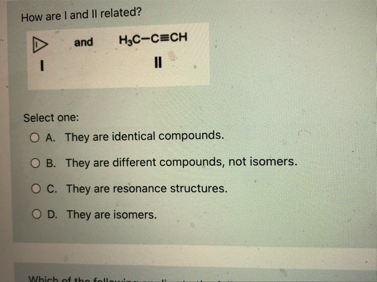 How are I and II related?
I
and
H3C-C=CH
11
Select one:
O A. They are identical compounds.
OB. They are different compounds, not isomers.
OC. They are resonance structures.
O D. They are isomers.
Which of the follow