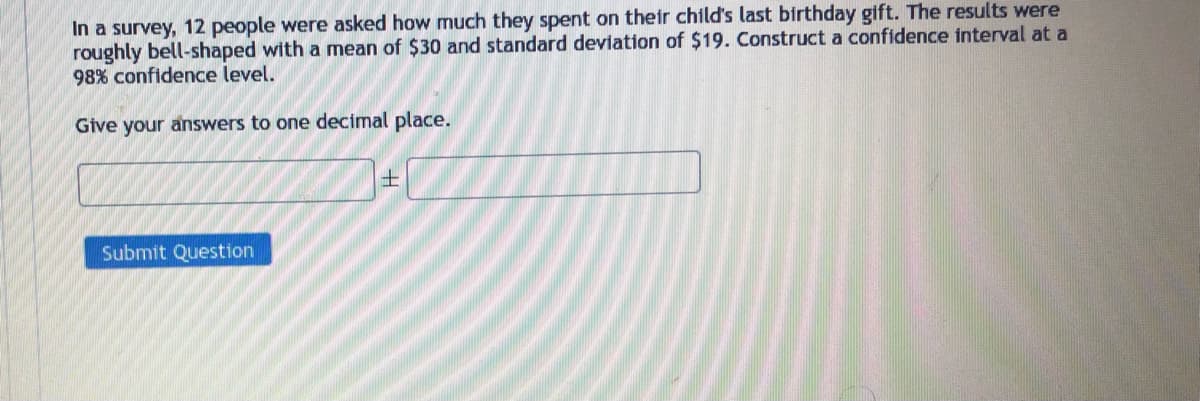 In a survey, 12 people were asked how much they spent on their child's last birthday gift. The results were
roughly bell-shaped with a mean of $30 and standard deviation of $19. Construct a confidence interval at a
98% confidence level.
Give your answers to one decimal place.
Submit Question
+