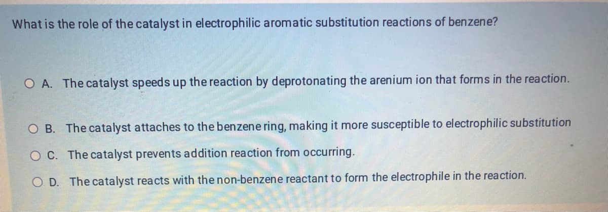 What is the role of the catalyst in electrophilic aromatic substitution reactions of benzene?
O A. The catalyst speeds up the reaction by deprotonating the arenium ion that forms in the reaction.
O B. The catalyst attaches to the benzene ring, making it more susceptible to electrophilic substitution
OC. The catalyst prevents addition reaction from occurring.
O D. The catalyst reacts with the non-benzene reactant to form the electrophile in the reaction.