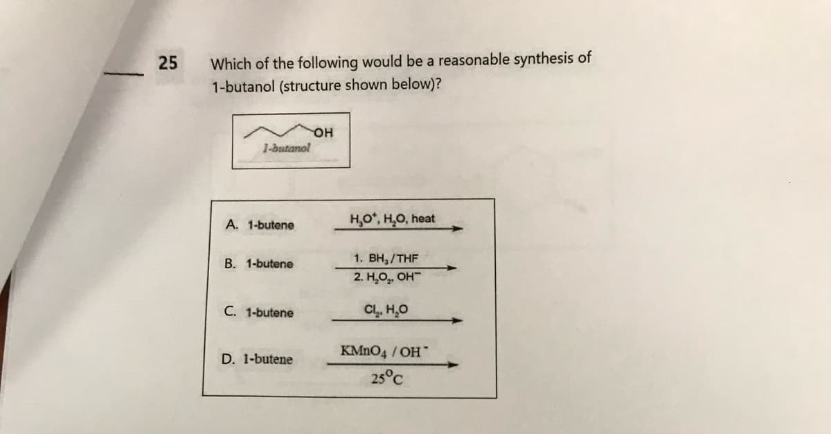 25
Which of the following would be a reasonable synthesis of
1-butanol (structure shown below)?
1-butanol
A. 1-butene
B. 1-butene
C. 1-butene
D. 1-butene
OH
H₂O*, H₂O, heat
1. BH₁/THF
2. H₂O₂, OH
Cl₂, H₂O
KMnO4 / OH*
25°C