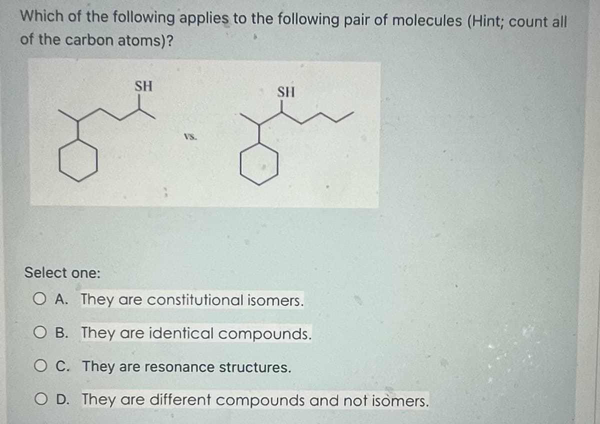 Which of the following applies to the following pair of molecules (Hint; count all
of the carbon atoms)?
SH
SH
Select one:
O A. They are constitutional isomers.
O B. They are identical compounds.
OC. They are resonance structures.
O D. They are different compounds and not isomers.