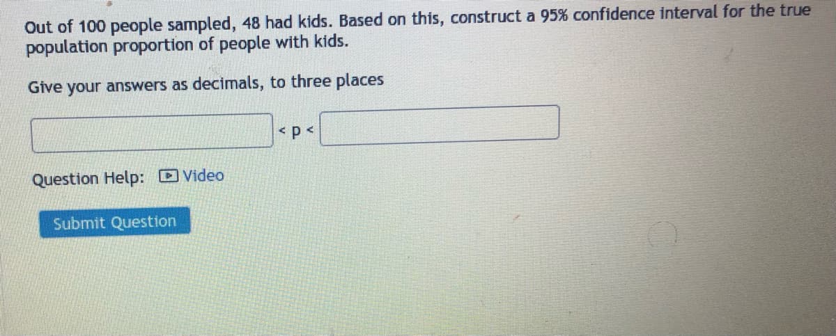 Out of 100 people sampled, 48 had kids. Based on this, construct a 95% confidence interval for the true
population proportion of people with kids.
Give your answers as decimals, to three places
Question Help: Video
Submit Question
< p <