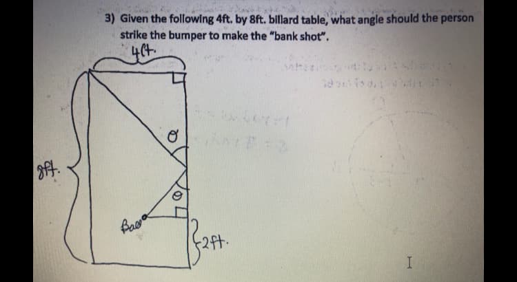 8ft.
3) Given the following 4ft. by 8ft. billard table, what angle should the person
strike the bumper to make the "bank shot".
yet.
Baga
O
2ft.
whe
fo
I