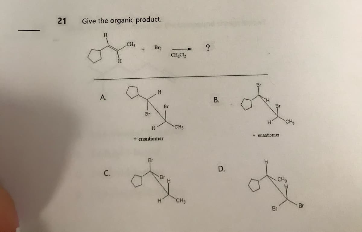 21
Give the organic product.
H
A.
CH₂
Br
Br₂
H
H
+ enantiomer
Br
Br
H
CH₂Ch
CH3
CH3
?
B.
D.
Br
H
Br
+ enantiomer
Br
CH3
CH3
H
Br