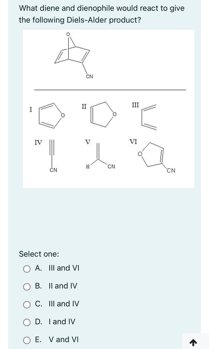 What diene and dienophile would react to give
the following Diels-Alder product?
IV
A
CN
Select one:
O A. III and VI
B. II and IV
C. III and IV
D. I and IV
E. V and VI
CN
II
V
H
CN
III
VI
CN