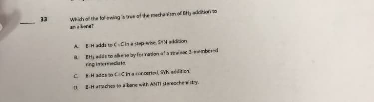 33
Which of the following is true of the mechanism of BH3 addition to
an alkene?
A.
B.
C.
D.
B-H adds to C-C in a step-wise, SYN addition.
BH3 adds to alkene by formation of a strained 3-membered
ring intermediate.
B-H adds to C=C in a concerted, SYN addition.
B-H attaches to alkene with ANTI stereochemistry.