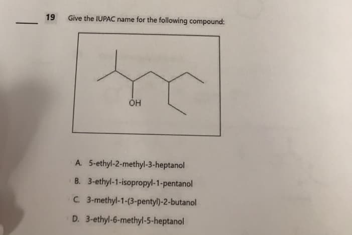 -
19 Give the IUPAC name for the following compound:
OH
A. 5-ethyl-2-methyl-3-heptanol
B. 3-ethyl-1-isopropyl-1-pentanol
C. 3-methyl-1-(3-pentyl)-2-butanol
D. 3-ethyl-6-methyl-5-heptanol