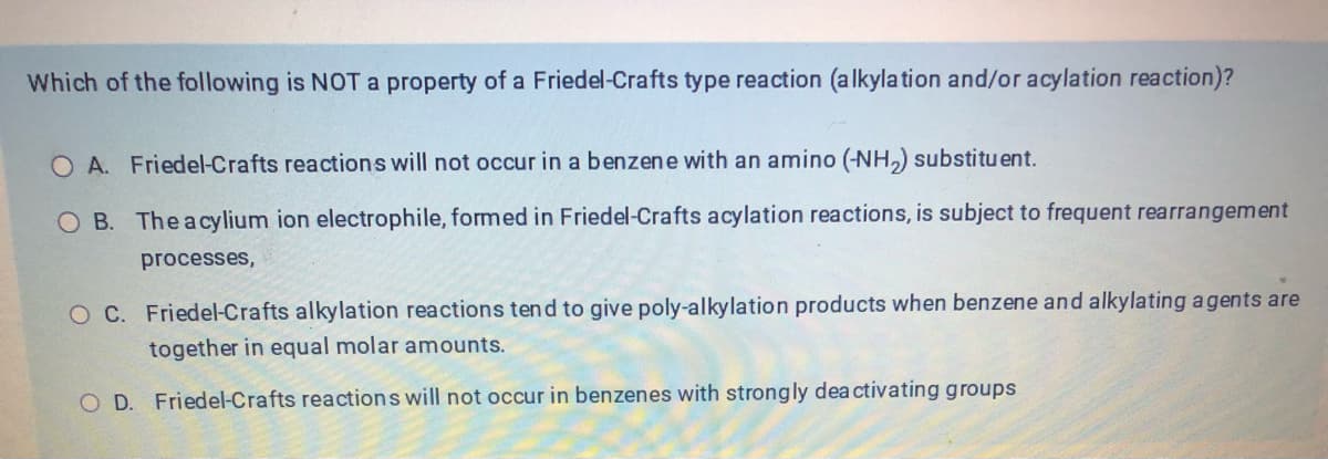 Which of the following is NOT a property of a Friedel-Crafts type reaction (alkylation and/or acylation reaction)?
O A. Friedel-Crafts reactions will not occur in a benzene with an amino (-NH₂) substituent.
O B. The acylium ion electrophile, formed in Friedel-Crafts acylation reactions, is subject to frequent rearrangement
processes,
O C. Friedel-Crafts alkylation reactions tend to give poly-alkylation products when benzene and alkylating agents are
together in equal molar amounts.
O D. Friedel-Crafts reactions will not occur in benzenes with strongly deactivating groups