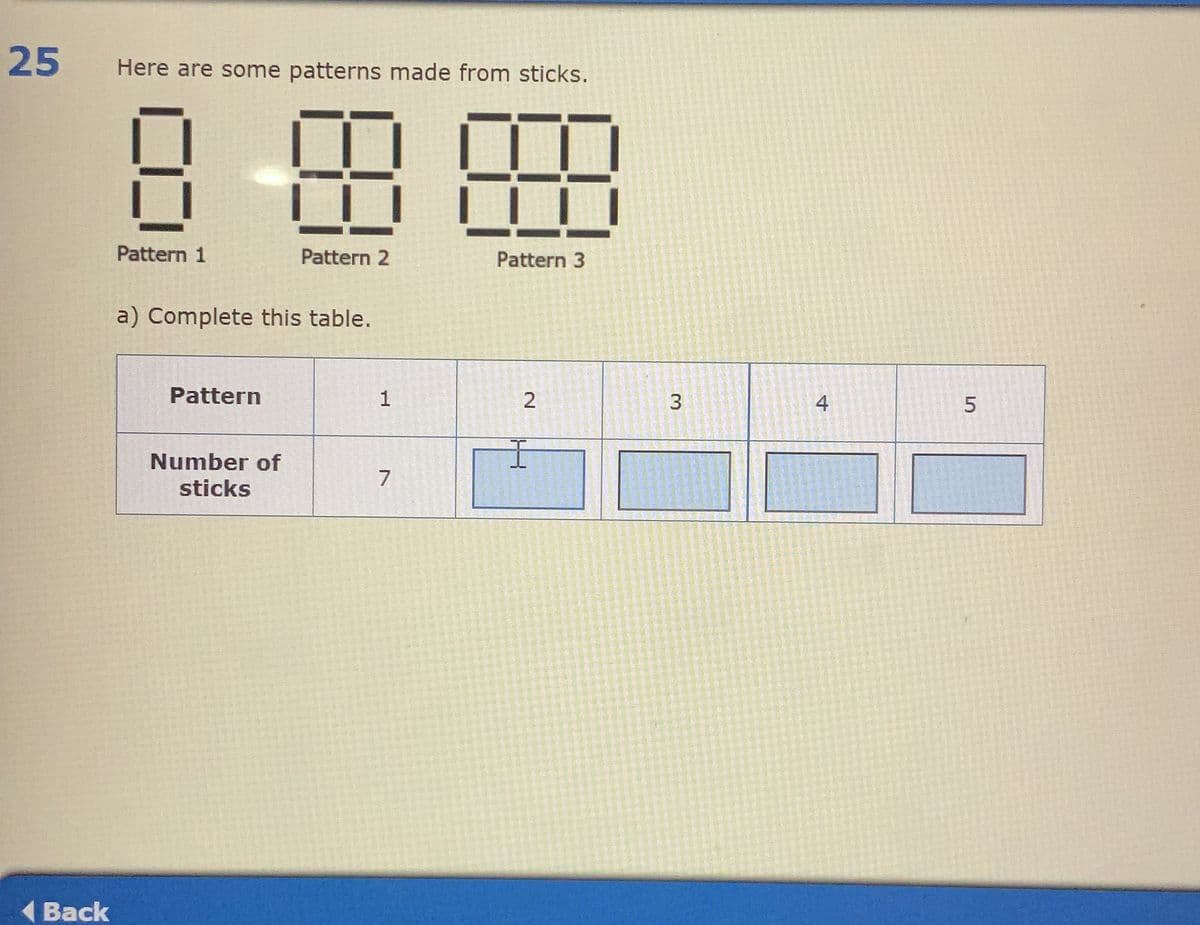 25
Back
Here are some patterns made from sticks.
8 88 89
Pattern 1
Pattern 2
Pattern 3
a) Complete this table.
Pattern
1
2
Number of
sticks
7
3
3
4
5
СЛ