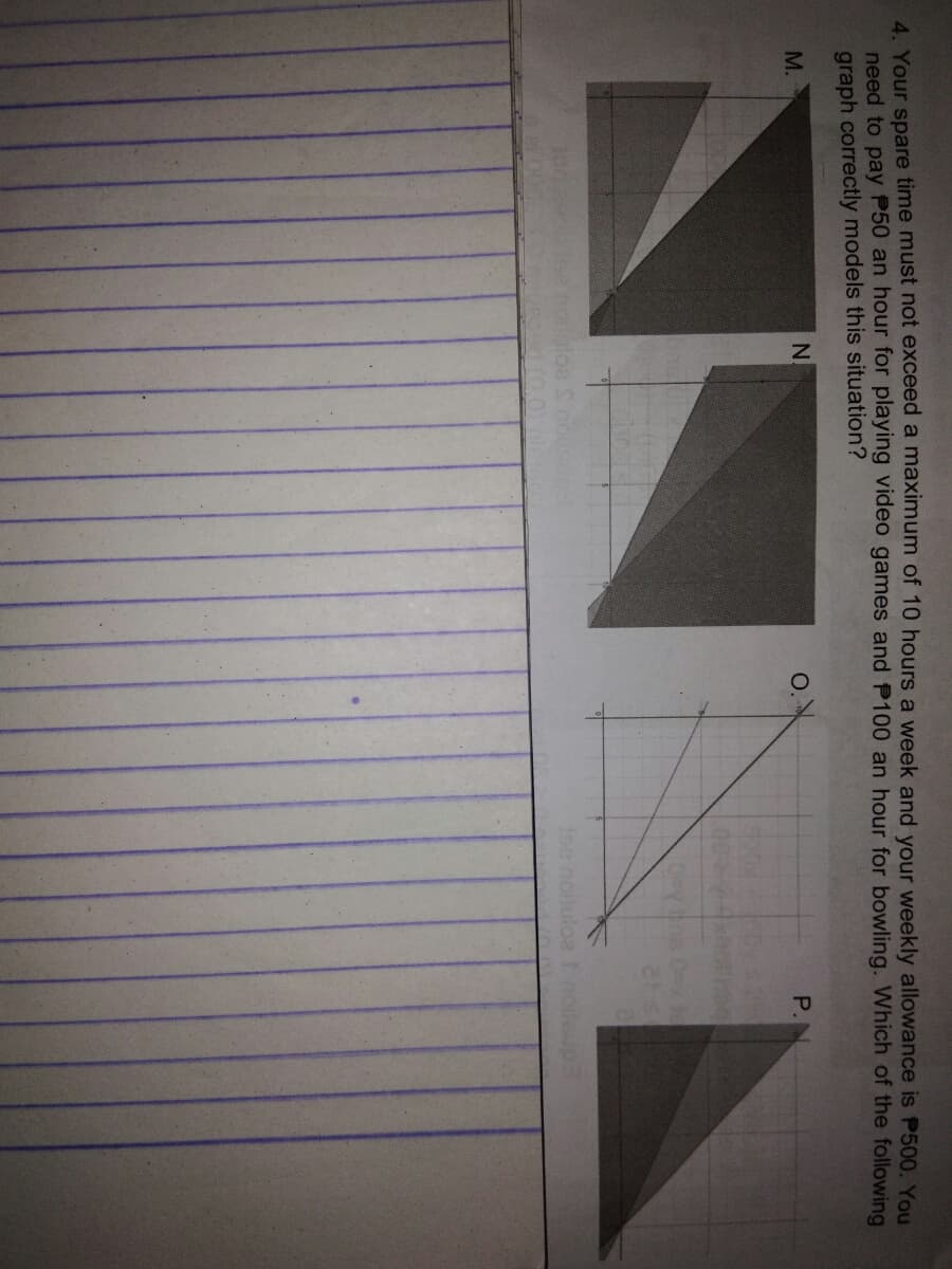 4 Your spare time must not exceed a maximum of 10 hours a week and your weekly allowance is P500. You
need to pay P50 an hour for playing video games and P100 an hour for bowling. Which of the following
graph correctly models this situation?
M.
P.
19e noiluloa tnoleup
