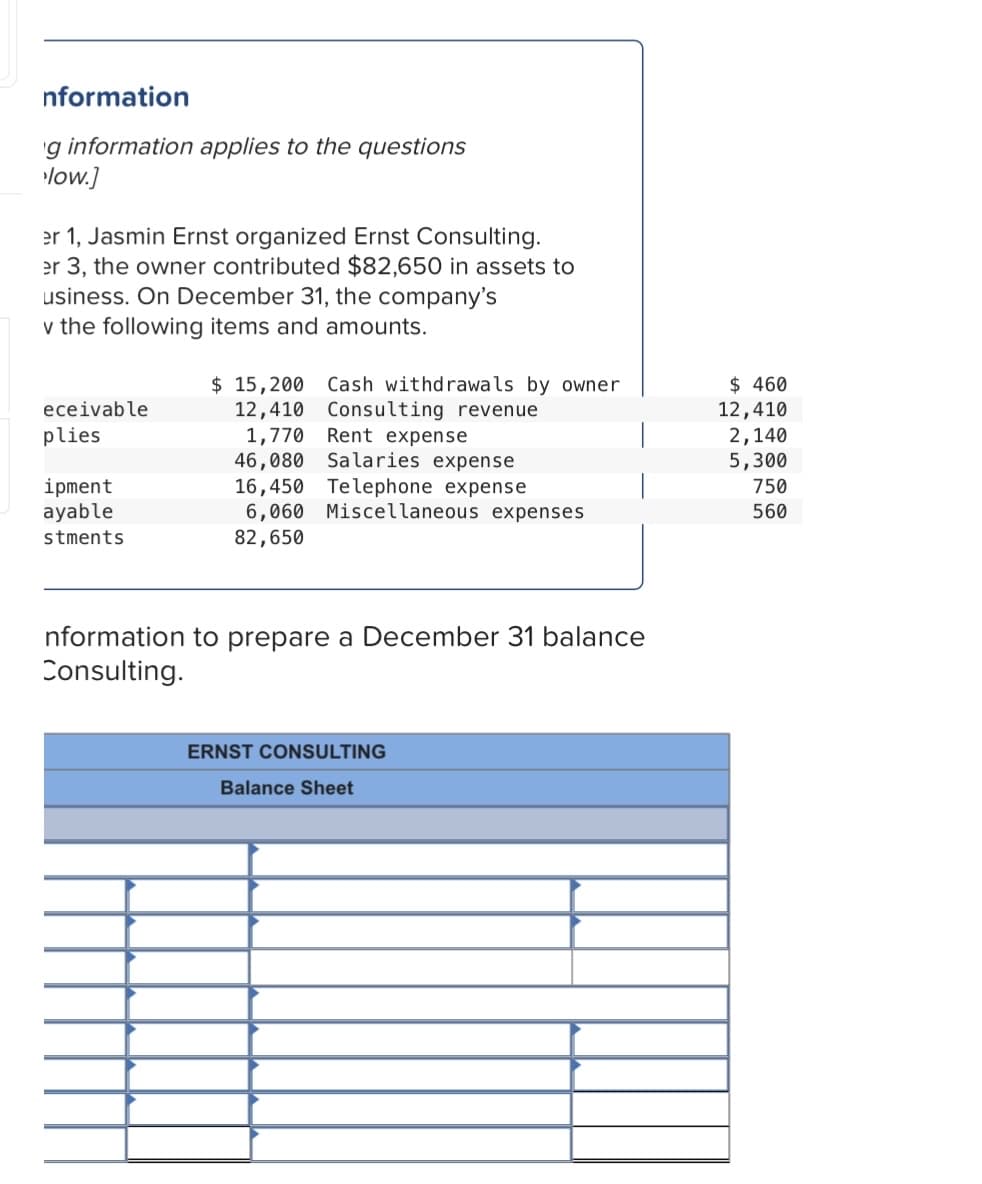 nformation
'g information applies to the questions
low.]
er 1, Jasmin Ernst organized Ernst Consulting.
er 3, the owner contributed $82,650 in assets to
usiness. On December 31, the company's
v the following items and amounts.
$ 15,200 Cash withdrawals by owner
12,410 Consulting revenue
1,770 Rent expense
46,080 Salaries
16,450 Telephone expense
6,060 Miscellaneous expenses
$ 460
12,410
2,140
5,300
eceivable
plies
xpense
ipment
ayable
750
560
stments
82,650
nformation to prepare a December 31 balance
Consulting.
ERNST CONSULTING
Balance Sheet
