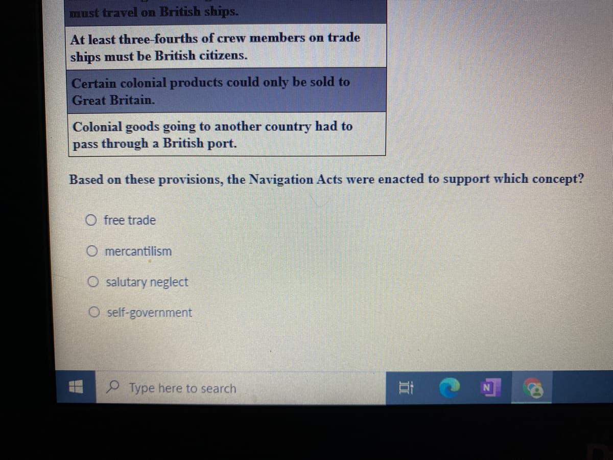 must travel on British ships.
At least three-fourths of crew members on trade
ships must be British citizens.
Certain colonial products could only be sold to
Great Britain.
Colonial goods going to another country had to
pass through a British port.
Based on these provisions, the Navigation Acts were enacted to support which concept?
O free trade
O mercantilism
O salutary neglect
O self-government
9 Type here to search
立
