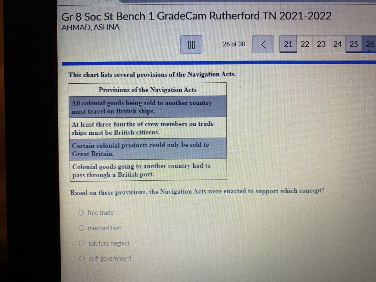 Gr 8 Soc St Bench 1 GradeCam Rutherford TN 2021-2022
AHMAD, ASHNA
26 of 30
21 22 23 24 25 26
This chart lists several provisions of the Navigation Acts.
Provisions of the Navigation Acts
All colonial goods being sold to another country
must travel on British ships.
At least three-fourths of crew members on trade
ships must be British citizens.
Certain colonial products could only be sold to
Great Britain.
Colonial goods going to another country had to
pass through a British port.
Based on these provisions, the Navigation Acts were enacted to support which concept?
O free trade
O mercantilism
O salutary neglect
O self-government
