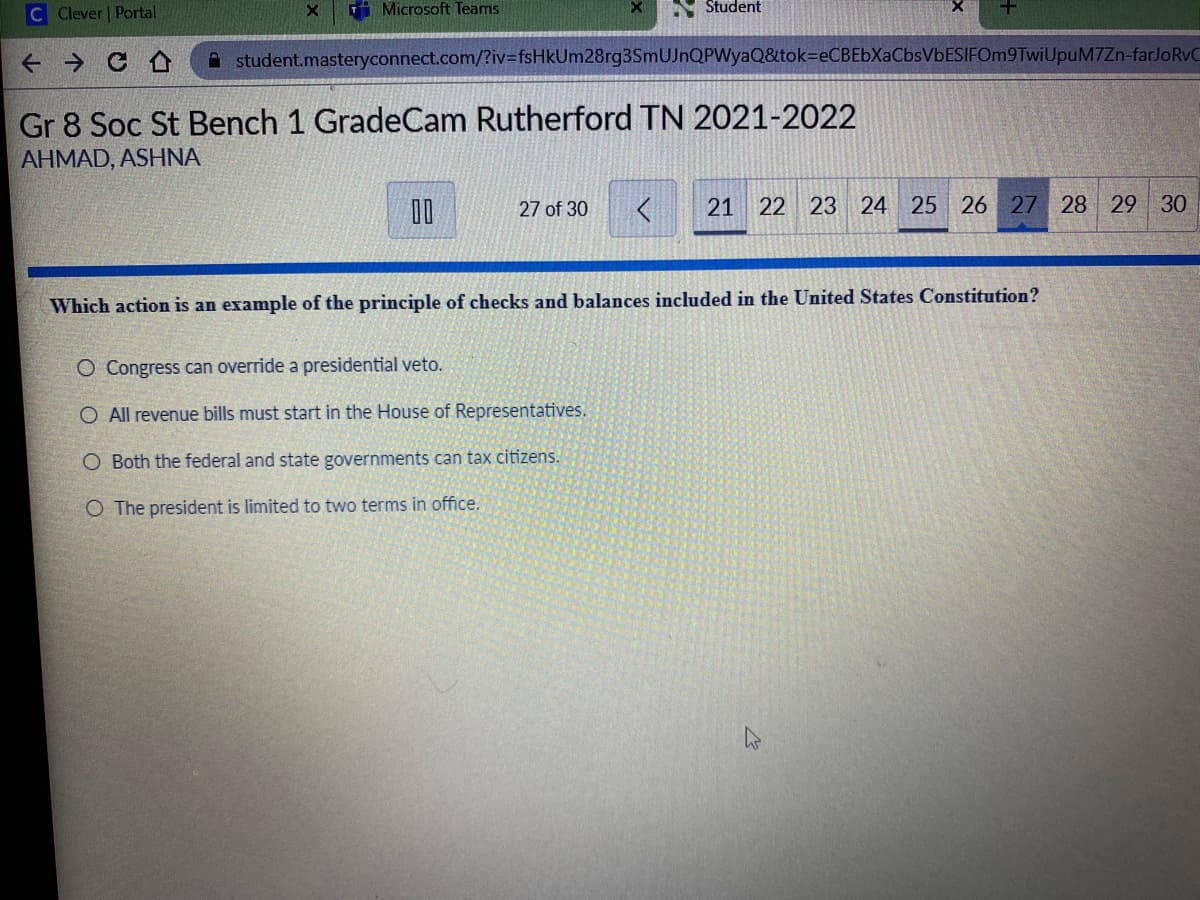 C Clever | Portal
i Microsoft Teams
Student
+ → C O
A student.masteryconnect.com/?iv=fsHkUm28rg3SmUJnQPWyaQ&tok=DeCBEbXaCbsVbESIFOm9TwiUpuM7Zn-farJoRvC
Gr 8 Soc St Bench 1 GradeCam Rutherford TN 2021-2022
AHMAD, ASHNA
D0
21 22 23 24 25 26 27 28 29 30
27 of 30
Which action is an example of the principle of checks and balances included in the United States Constitution?
O Congress can override a presidential veto.
O All revenue bills must start in the House of Representatives.
O Both the federal and state governments can tax citizens.
O The president is limited to two terms in office.
