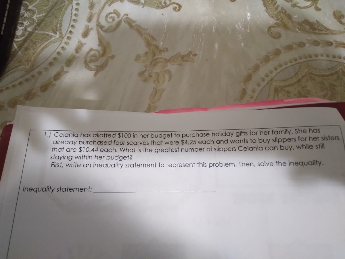 1.) Celania has allotted $100 in her budget to purchase holiday gifts for her family. She has
aiready purchased four scarves that were $4.25 each and wants to buy slippers for her sisters
that are $10.44 each. What is the greatest number of slippers Celania can buy, while still
staying within her budget?
First, write an inequality statement to represent this problem. Then, solve the inequality.
Inequality statement:
