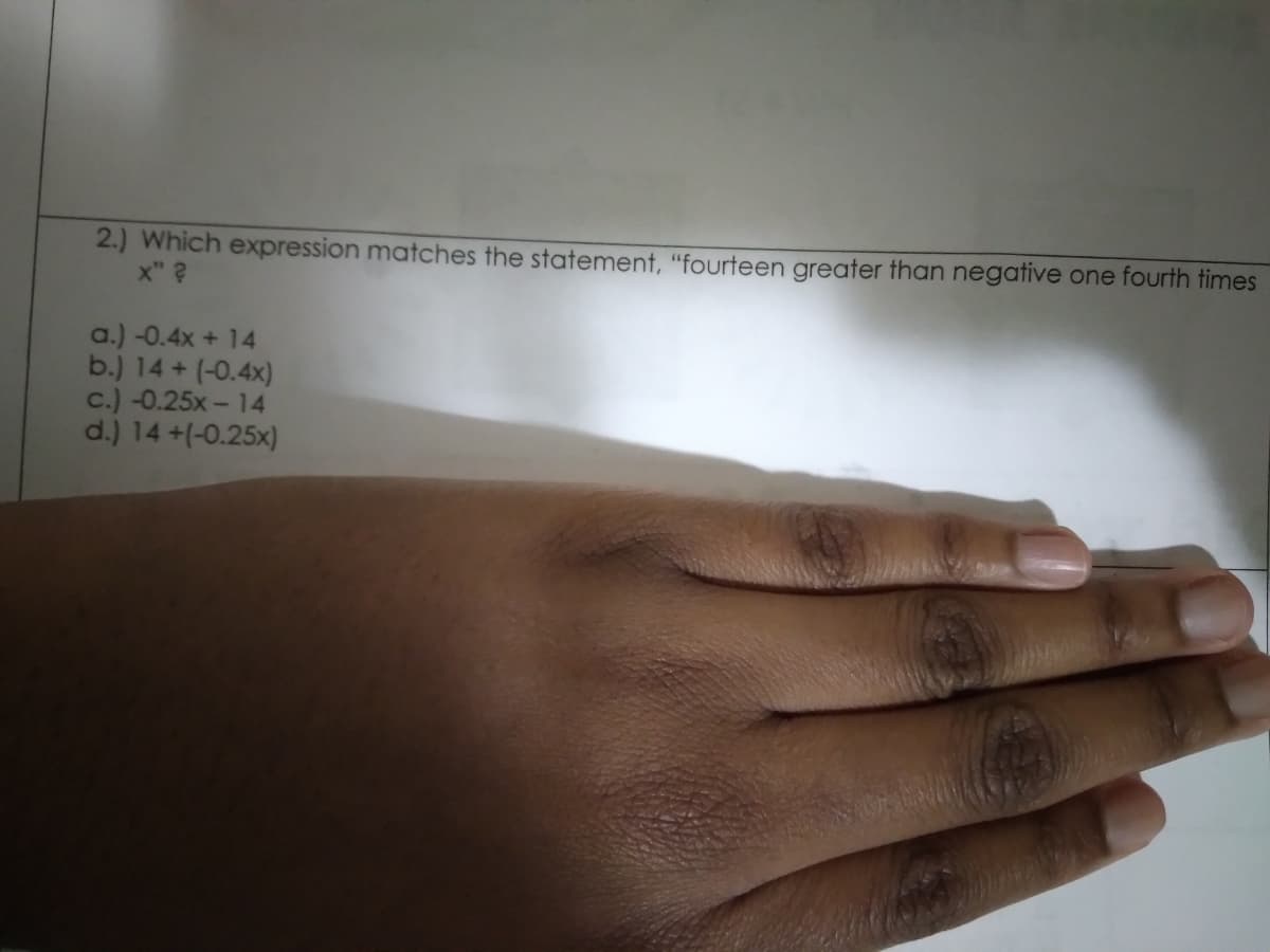 2.) Which expression matches the statement, "fourteen greater than negative one fourth times
x" ?
a.) -0.4x + 14
b.) 14+ (-0.4x)
c.) -0.25x- 14
d.) 14 +(-0.25x)
