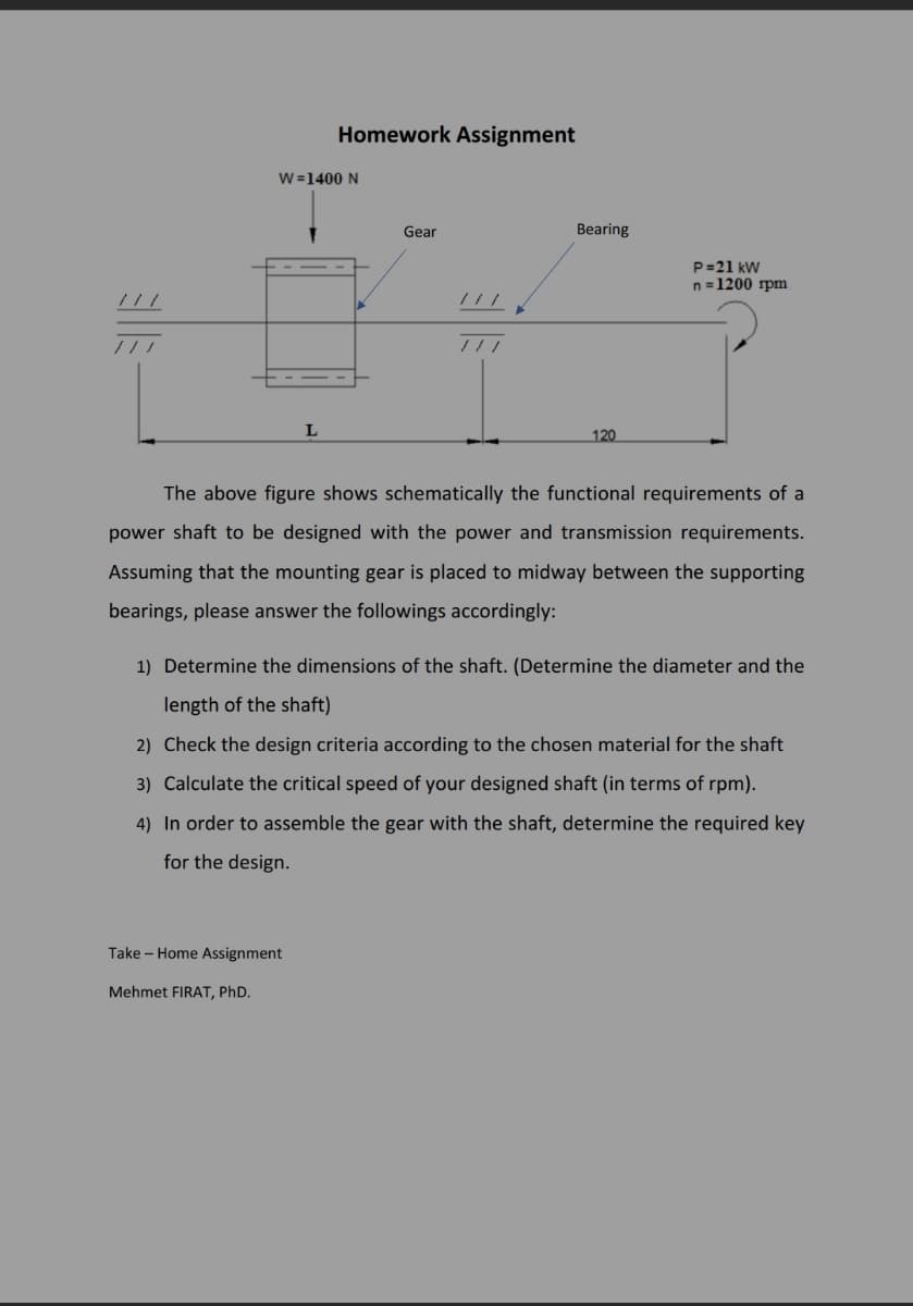 Homework Assignment
W=1400 N
Gear
Bearing
P=21 kW
n =1200 rpm
///
120
The above figure shows schematically the functional requirements of a
power shaft to be designed with the power and transmission requirements.
Assuming that the mounting gear is placed to midway between the supporting
bearings, please answer the followings accordingly:
1) Determine the dimensions of the shaft. (Determine the diameter and the
length of the shaft)
2) Check the design criteria according to the chosen material for the shaft
3) Calculate the critical speed of your designed shaft (in terms of rpm).
4) In order to assemble the gear with the shaft, determine the required key
for the design.
Take - Home Assignment
Mehmet FIRAT, PhD.
