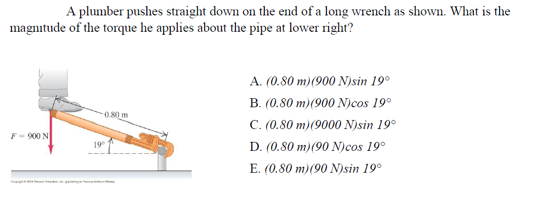 A plumber pushes straight down on the end of a long wrench as shown. What is the
magnitude of the torque he applies about the pipe at lower right?
A. (0.80 m)(900 N)sin 19°
B. (0.80 m)(900 N)cos 19°
0.80 m
C. (0.80 m)(9000 N)sin 19°
F = 900 N
19°
D. (0.80 m)(90 N)cos 19°
E. (0.80 m)(90 N)sin 19°
Coprth00a Paon Edacition. Inc. pahing Pearnon Adon-Weley
