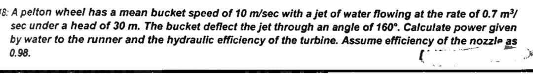 8: A pelton wheel has a mean bucket speed of 10 m/sec with a jet of water flowing at the rate of 0.7 m/
sec under a head of 30 m. The bucket deflect the jet through an angle of 160°. Calculate power given
by water to the runner and the hydraulic efficiency of the turbine. Assume efficiency of the nozzle as
0.98.
