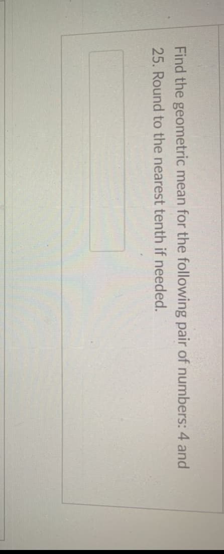 Find the geometric mean for the following pair of numbers: 4 and
25. Round to the nearest tenth if needed.
