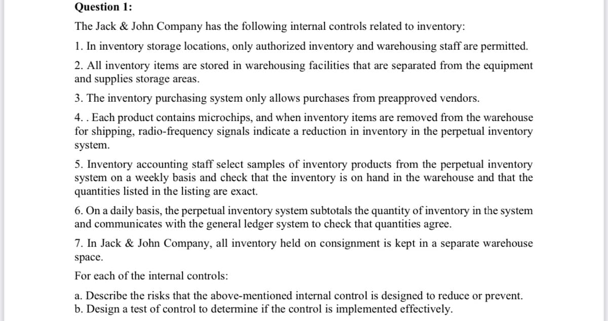 Question 1:
The Jack & John Company has the following internal controls related to inventory:
1. In inventory storage locations, only authorized inventory and warehousing staff are permitted.
2. All inventory items are stored in warehousing facilities that are separated from the equipment
and supplies storage areas.
3. The inventory purchasing system only allows purchases from preapproved vendors.
4.. Each product contains microchips, and when inventory items are removed from the warehouse
for shipping, radio-frequency signals indicate a reduction in inventory in the perpetual inventory
system.
5. Inventory accounting staff select samples of inventory products from the perpetual inventory
system on a weekly basis and check that the inventory is on hand in the warehouse and that the
quantities listed in the listing are exact.
6. On a daily basis, the perpetual inventory system subtotals the quantity of inventory in the system
and communicates with the general ledger system to check that quantities agree.
7. In Jack & John Company, all inventory held on consignment is kept in a separate warehouse
space.
For each of the internal controls:
a. Describe the risks that the above-mentioned internal control is designed to reduce or prevent.
b. Design a test of control to determine if the control is implemented effectively.
