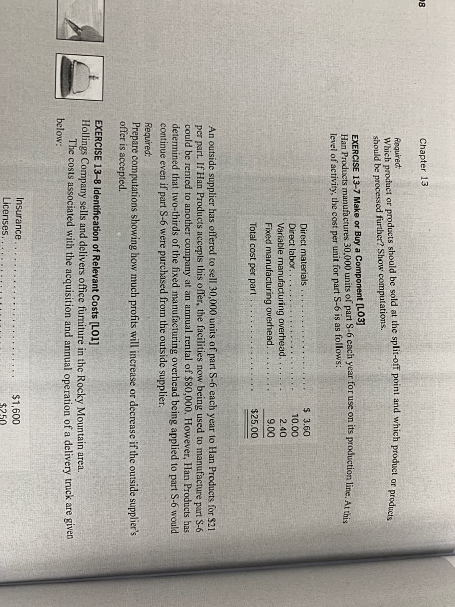 18
Chapter 13
Required:
Which product or products should be sold at the split-off point and which product or nrod
should be processed further? Show computations.
EXERCISE 13-7 Make or Buy a Component [LO3]
Han Products manufactures 30,000 units of part S-6 each year for use on its production line. At thie
level of activity, the cost per unit for part S-6 is as follows:
$ 3.60
Direct materials
Direct labor.
10.00
2.40
Variable manufacturing overhead.
Fixed manufacturing overhead.
9.00
Total cost per part
$25.00
An outside supplier has offered to sell 30,000 units of part S-6 each year to Han Products for $21
per part. If Han Products accepts this offer, the facilities now being used to manufacture part S-6
could be rented to another company at an annual rental of $80,000. However, Han Products has
determined that two-thirds of the fixed manufacturing overhead being applied to part S-6 would
continue even if part S-6 were purchased from the outside supplier.
Required:
Prepare computations showing how much profits will increase or decrease if the outside supplier's
offer is accepted.
EXERCISE 13–8 Identification of Relevant Costs [LO1]
Hollings Company sells and delivers office furniture in the Rocky Mountain area.
The costs associated with the acquisition and annual operation of a delivery truck are given
below:
Insurance
$1,600
Licenses.
