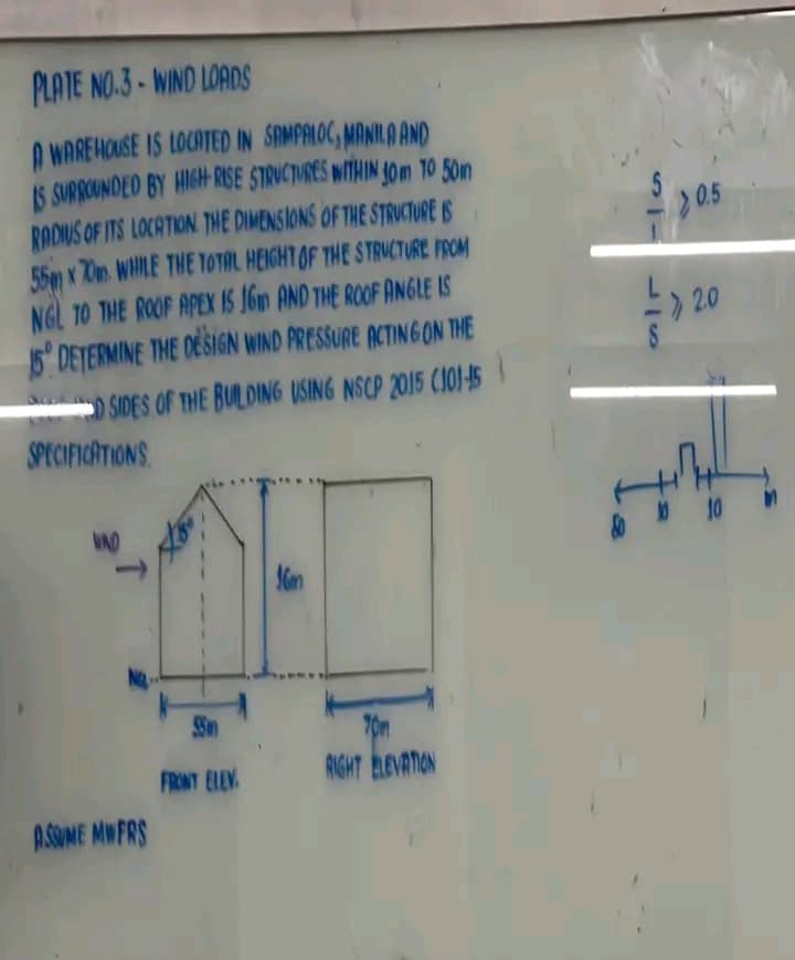 PLATE NO.3-WIND LOADS
A WAREHOUSE IS LOCATED IN SAMPALOC, MANILA AND
IS SURROUNDED BY HIGH-RISE STRUCTURES WITHIN 40m TO 50m
RADIUS OF ITS LOCATION. THE DIMENSIONS OF THE STRUCTURE IS
55m x 70m. WHILE THE TOTAL HEIGHT OF THE STRUCTURE FROM
NGL TO THE ROOF APEX IS 16 AND THE ROOF ANGLE IS
15° DETERMINE THE DESIGN WIND PRESSURE ACTING ON THE
D SIDES OF THE BUILDING USING NSCP 2015 (101-15
SPECIFICATIONS
VND
T
ASSUME MWFRS
55
FRONT ELEV
16m
Ton
RIGHT ELEVATION
ST
>0.5
1₂
2.0
010
