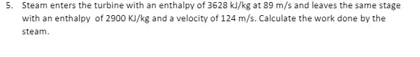 5. Steam enters the turbine with an enthalpy of 3628 kJ/kg at 89 m/s and leaves the same stage
with an enthalpy of 2900 KJ/kg and a velocity of 124 m/s. Calculate the work done by the
steam.