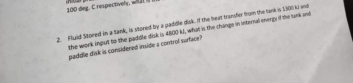 100 deg. C respectively,
2. Fluid Stored in a tank, is stored by a paddle disk. If the heat transfer from the tank is 1300 kJ and
the work input to the paddle disk is 4800 kJ, what is the change in internal energy if the tank and
paddle disk is considered inside a control surface?