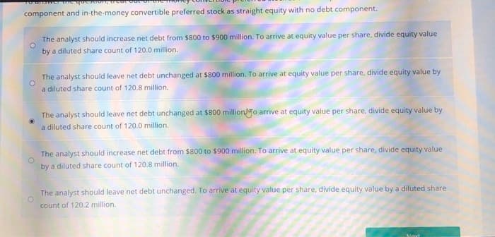 component and in-the-money convertible preferred stock as straight equity with no debt component.
°
о
The analyst should increase net debt from $800 to $900 million. To arrive at equity value per share, divide equity value
by a diluted share count of 120.0 million.
The analyst should leave net debt unchanged at $800 million. To arrive at equity value per share, divide equity value by
a diluted share count of 120.8 million.
The analyst should leave net debt unchanged at $800 milliono arrive at equity value per share, divide equity value by
a diluted share count of 120.0 million.
The analyst should increase net debt from $800 to $900 million. To arrive at equity value per share, divide equity value
by a diluted share count of 120.8 million.
The analyst should leave net debt unchanged. To arrive at equity value per share, divide equity value by a diluted share
count of 120.2 million.