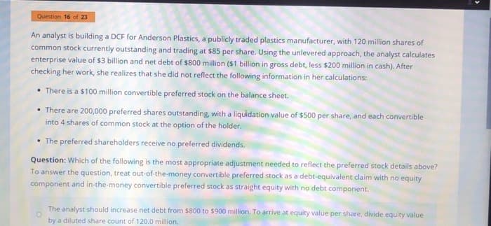 Question 16 of 23
An analyst is building a DCF for Anderson Plastics, a publicly traded plastics manufacturer, with 120 million shares of
common stock currently outstanding and trading at $85 per share. Using the unlevered approach, the analyst calculates
enterprise value of $3 billion and net debt of $800 million ($1 billion in gross debt, less $200 million in cash). After
checking her work, she realizes that she did not reflect the following information in her calculations:
There is a $100 million convertible preferred stock on the balance sheet.
There are 200,000 preferred shares outstanding, with a liquidation value of $500 per share, and each convertible
into 4 shares of common stock at the option of the holder.
The preferred shareholders receive no preferred dividends.
Question: Which of the following is the most appropriate adjustment needed to reflect the preferred stock details above?
To answer the question, treat out-of-the-money convertible preferred stock as a debt-equivalent claim with no equity
component and in-the-money convertible preferred stock as straight equity with no debt component.
The analyst should increase net debt from $800 to $900 million. To arrive at equity value per share, divide equity value
by a diluted share count of 120.0 million.