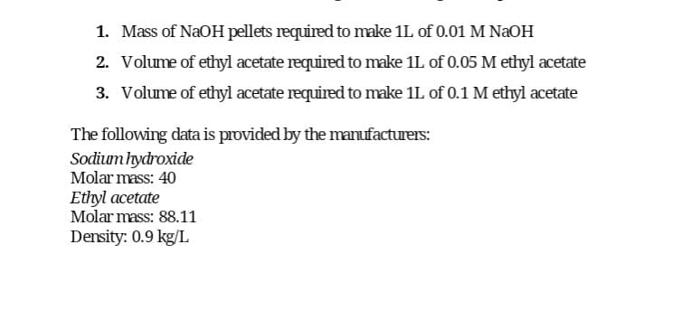 1. Mass of NaOH pellets required to make 1L of 0.01 M NaOH
2. Volume of ethyl acetate required to make 1L of 0.05 M ethyl acetate
3. Volume of ethyl acetate required to make 1L of 0.1 M ethyl acetate
The following data is provided by the manufacturers:
Sodium hydroxide
Molar mass: 40
Ethyl acetate
Molar mass: 88.11
Density: 0.9 kg/L