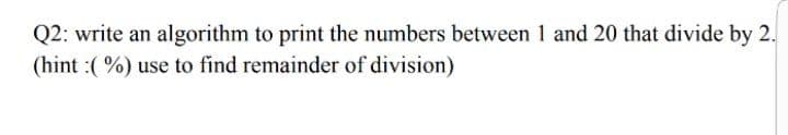 Q2: write an algorithm to print the numbers between 1 and 20 that divide by 2.
(hint :( %) use to find remainder of division)
