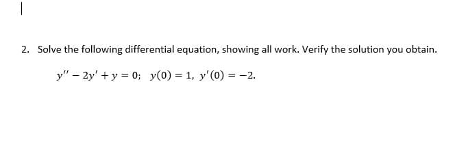 ## Solving a Second-Order Differential Equation with Given Initial Conditions

2. **Problem Statement:**
   
   Solve the following differential equation, showing all work. Verify the solution you obtain.
   \[
   y'' - 2y' + y = 0; \quad y(0) = 1, \quad y'(0) = -2.
   \]

### Solution:

1. **Formulate the Characteristic Equation:**

   For the given differential equation:
   \[
   y'' - 2y' + y = 0,
   \]
   we find the characteristic equation by assuming \( y = e^{rt} \). Substituting \( y = e^{rt} \) into the differential equation, we get:
   \[
   r^2 e^{rt} - 2r e^{rt} + e^{rt} = 0.
   \]
   Factoring out \( e^{rt} \) (which is never zero), we get:
   \[
   r^2 - 2r + 1 = 0.
   \]

2. **Solve the Characteristic Equation:**

   Solve this quadratic equation:
   \[
   r^2 - 2r + 1 = 0.
   \]
   This simplifies to:
   \[
   (r - 1)^2 = 0,
   \]
   giving a repeated root:
   \[
   r = 1.
   \]

3. **Find the General Solution:**

   Since \( r = 1 \) is a repeated root, the general solution to the differential equation is:
   \[
   y(t) = (C_1 + C_2 t) e^{rt} = (C_1 + C_2 t) e^{t}.
   \]

4. **Apply the Initial Conditions:**

   Use the initial conditions to solve for the constants \( C_1 \) and \( C_2 \):
   
   \[
   y(0) = 1 \Rightarrow (C_1 + C_2 \cdot 0) e^0 = C_1 = 1.
   \]
   Thus, \( C_1 = 1 \).

   Next, differentiate the general solution to find \( y'(t) \):
   \[
   y'(t) = (C_1 + C_2 t