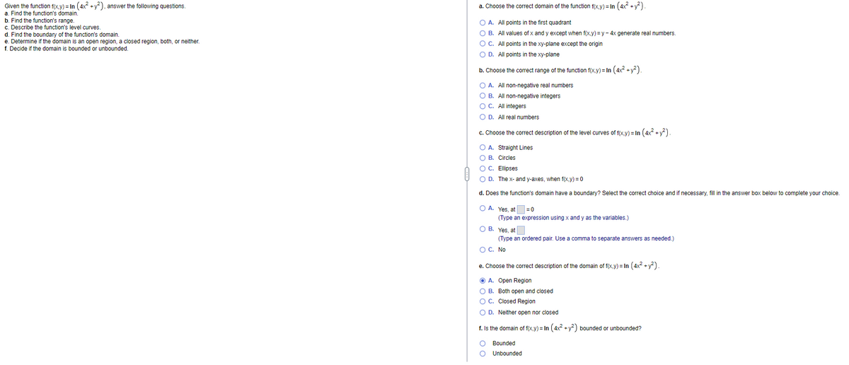 Given the function f(x.y) = In (4x +y), answer the following questions.
a. Find the function's domain.
b. Find the function's range.
c. Describe the function's level curves.
d. Find the boundary of the function's domain.
e. Determine if the domain is an open region, a closed region, both, or neither.
f. Decide if the domain is bounded or unbounded.
a. Choose the correct domain of the function f(x.y) = In (4x + y).
O A. All points in the first quadrant
O B. All values of x and y except when f(x,y) = y - 4x generate real numbers.
O C. All points in the xy-plane except the origin
O D. All points in the xy-plane
b. Choose the correct range of the function f(x,y) = In (4x² + y?).
O A. All non-negative real numbers
O B. All non-negative integers
O C. All integers
O D. All real numbers
c. Choose the correct description of the level curves of f(x,y) = In (4x +y)
O A. Straight Lines
O B. Circles
O C. Ellipses
O D. The x- and y-axes, when f(x,y) = 0
d. Does the function's domain have a boundary? Select the correct choice and if necessary, fill in the answer box below to complete your choice.
O A. Yes, at
= 0
(Type an expression using x and y as the variables.)
O B. Yes, at
(Type an ordered pair. Use a comma to separate answers as needed.)
O C. No
e. Choose the correct description of the domain of f(x.y) = In (4x2 + y?).
O A. Open Region
O B. Both open and closed
OC. Closed Region
O D. Neither open nor closed
f. Is the domain of f(x,y) = In (4x +y) bounded or unbounded?
Bounded
Unbounded
