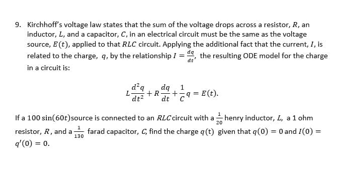 ### Kirchhoff's Voltage Law in RLC Circuits

Kirchhoff’s voltage law states that the sum of the voltage drops across a resistor (R), an inductor (L), and a capacitor (C) in an electrical circuit must be equal to the voltage source \( E(t) \) applied to that RLC circuit. By incorporating that the current \( I \) is related to the charge \( q \) by the relationship \( I = \frac{dq}{dt} \), the resulting ordinary differential equation (ODE) model for the charge in a circuit is given by:

\[ L\frac{d^2q}{dt^2} + R\frac{dq}{dt} + \frac{1}{C}q = E(t). \]

#### Example Problem

If a \( 100 \sin(60t) \) source is connected to an RLC circuit with:
- An inductor \( L \) of \( \frac{1}{20} \) henry,
- A resistor \( R \) of 1 ohm, and
- A capacitor \( C \) of \( \frac{1}{130} \) farad,

Find the charge \( q(t) \), given that \( q(0) = 0 \) and \( I(0) = q'(0) = 0 \).