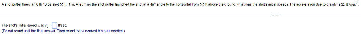 A shot putter threw an 8 Ib 13 oz shot 62 ft, 2 in. Assuming the shot putter launched the shot at a 40° angle to the horizontal from 6.5 ft above the ground, what was the shot's initial speed? The acceleration due to gravity is 32 ft/sec.
The shot's initial speed was v, =L ft/sec.
(Do not round until the final answer. Then round to the nearest tenth as needed.)
