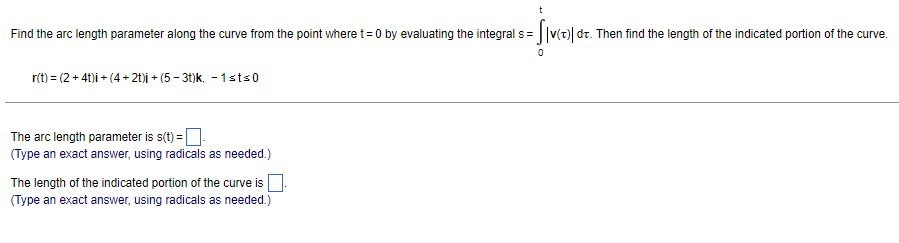 Find the arc length parameter along the curve from the point where t= 0 by evaluating the integral s= ||v(t)| dt. Then find the length of the indicated portion of the curve.
r(t) = (2 + 41)i + (4+ 2t)i + (5 - 31)k. - 1sts0
The arc length parameter is s(t) =D
(Type an exact answer, using radicals as needed.)
The length of the indicated portion of the curve is
(Type an exact answer, using radicals as needed.)
