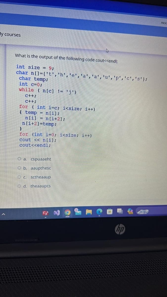 My courses
What is the output of the following code cout<<endl;
int size=9;
char
n[]={'t','h','e','a','a','u','p', 'c', 's'};
char temp;
int c=0;
while (n[c] != 'j')
C++;
C++;
for (int i=c; i<size; i++)
{ temp n[i];
}
n[i]n[i+2];
n[i+2]-temp:
for (int i=0; i<size; i++)
cout << n[i];
cout<<endl;
a. cspuaaeht
Ob. aaupthesc
c. sctheaaup
d. theaaupcs
hp
mod