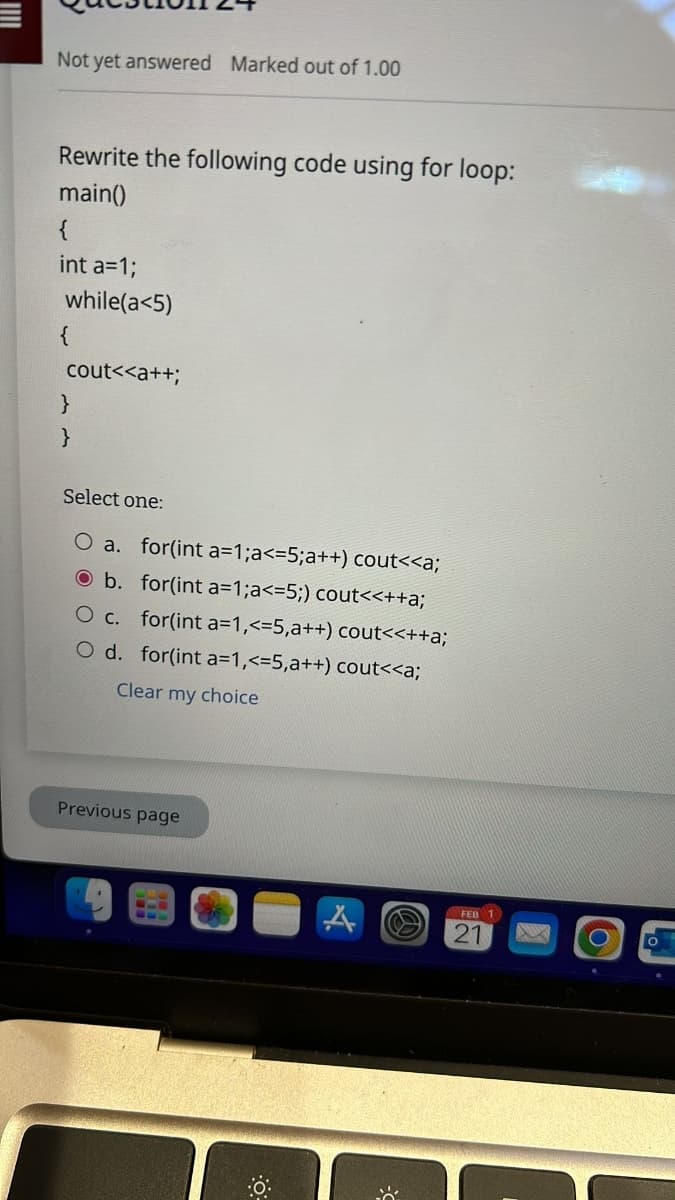 Not yet answered Marked out of 1.00
Rewrite the following code using for loop:
main()
{
int a=1;
while(a<5)
cout<<a++;
}
Select one:
O a. for(int a=1;a<=5; a++) cout<<a;
b. for(int a=1;a<=5;) cout<<++a;
O c. for(int a=1,<=5,a++) cout<<++a;
O d. for(int a=1,<=5,a++) cout<<a;
Clear my choice
Previous page
FEB 1
21