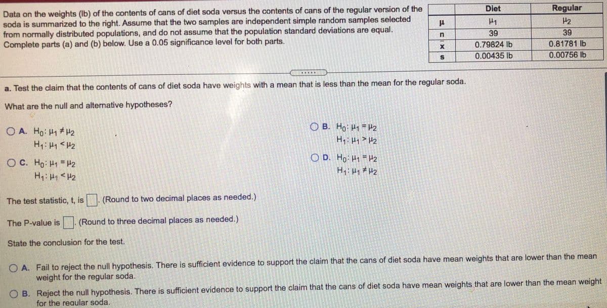 Diet
Regular
Data on the weights (Ib) of the contents of cans of diet soda versus the contents of cans of the regular version of the
soda is summarized to the right. Assume that the two samples are independent simple random samples selected
from normally distributed populations, and do not assume that the population standard deviations are equal.
Complete parts (a) and (b) below. Use a 0.05 significance level for both parts.
P2
39
39
0.79824 lb
0.00435 lb
0.81781 lb
0.00756 lb
康 ※
a. Test the claim that the contents of cans of diet soda have weights with a mean that is less than the mean for the regular soda.
What are the null and alternative hypotheses?
O B. Ho H1 = H2
H H2
O A. Ho H H2
O D. Ho: H1 H2
H #2
O C. Ho H H2
The test statistic, t, is
(Round to two decimal places as needed.)
The P-value is .(Round to three decimal places as needed.)
State the conclusion for the test.
O A. Fail to reject the null hypothesis. There is sufficient evidence to support the claim that the cans of diet soda have mean weights that are lower than the mean
weight for the regular soda.
O B. Reject the null hypothesis. There is sufficient evidence to support the claim that the cans of diet soda have mean weights that are lower than the mean weight
for the reaular soda.
