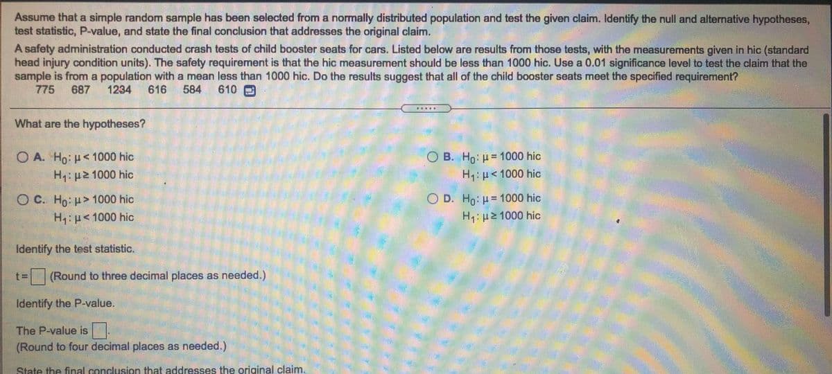 Assume that a simple random sample has been selected from a normally distributed population and test the given claim. Identify the null and alternative hypotheses,
test statistic, P-value, and state the final conclusion that addresses the original claim.
A safety administration conducted crash tests of child booster seats for cars. Listed below are results from those tests, with the measurements given in hic (standard
head injury condition units). The safety requirement is that the hic measurement should be less than 1000 hic. Use a 0.01 significance level to test the claim that the
sample is from a population with a mean less than 1000 hic. Do the results suggest that all of the child booster seats meet the specified requirement?
775
687
1234
616
584
610
What are the hypotheses?
O B. Ho: p= 1000 hic
H p<1000 hic
O A. Ho p< 1000 hic
H,:p2 1000 hic
O D. Ho: p= 1000 hic
H: p2 1000 hic
O C. Ho p> 1000 hic
H: p<1000 hic
Identify the test statistic.
t=(Round to three decimal places as needed.)
Identify the P-value.
The P-value is
(Round to four decimal places as needed.)
State the final conclusion that addresses the original claim.
