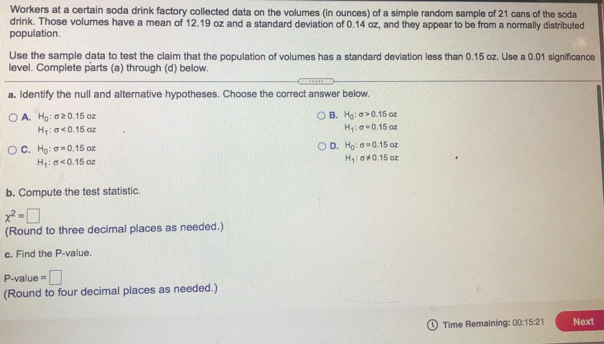 Workers at a certain soda drink factory collected data on the volumes (in ounces) of a simple random sample of 21 cans of the soda
drink. Those volumes have a mean of 12.19 oz and a standard deviation of 0.14 oz, and they appear to be from a normally distributed
population.
Use the sample data to test the claim that the population of volumes has a standard deviation less than 0.15 oz. Use a 0.01 significance
level. Complete parts (a) through (d) below.
a. Identify the null and alternative hypotheses. Choose the correct answer below.
O A. Ho: o0.15 oz
H,: o<0.15 oz
O B. Ho: o>0.15 oz
H:o=0.15 oz
O C. Ho: o=0.15 oz
H,: o<0.15 oz
O D. Ho: o =0.15 oz
H:o#0.15 oz
b. Compute the test statistic.
x² = ]
(Round to three decimal places as needed.)
c. Find the P-value.
P-value=
(Round to four decimal places as needed.)
O Time Remaining: 00:15:21
Next
