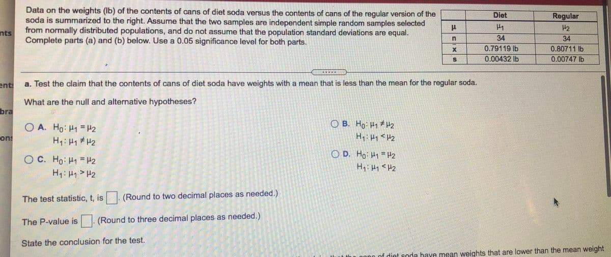 Data on the weights (Ib) of the contents of cans of diet soda versus the contents of cans of the regular version of the
soda is summarized to the right. Assume that the two samples are independent simple random samples selected
from normally distributed populations, and do not assume that the population standard deviations are equal.
Complete parts (a) and (b) below. Use a 0.05 significance level for both parts.
Diet
Regular
H2
nts
34
0.80711 lb
34
0.79119 lb
0.00432 lb
0.00747 lb
車
ent
a. Test the claim that the contents of cans of diet soda have weights with a mean that is less than the mean for the regular soda.
What are the null and alternative hypotheses?
bra
O B. Ho H1 H2
Hq: Hy < H2
O A. Ho: H1 = H2
on!
O D. Hg: H1 = H2
O C. Ho H H2
The test statistic, t, is
(Round to two decimal places as needed.)
The P-value is |. (Round to three decimal places as needed.)
State the conclusion for the test.
n oonr of diet soda have mean weights that are lower than the mean weight
