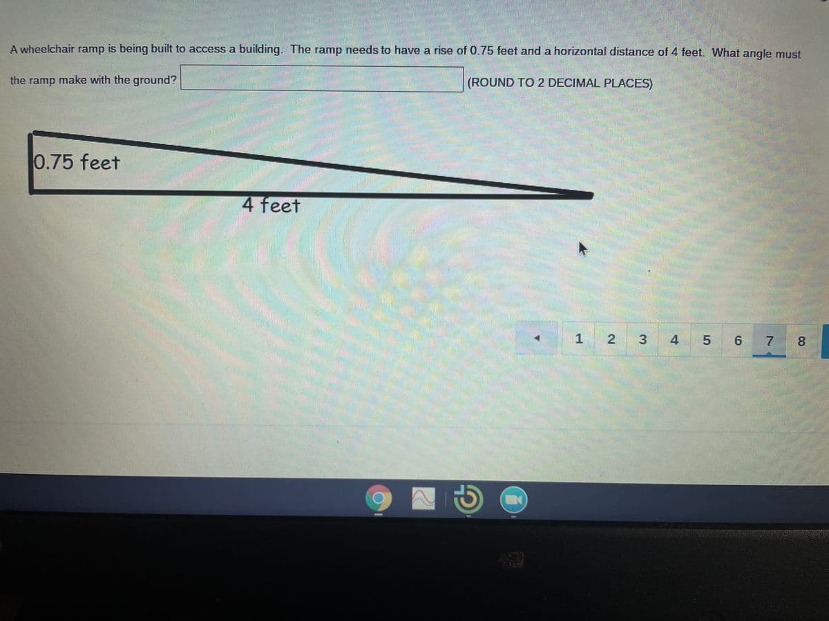 A wheelchair ramp is being built to access a building. The ramp needs to have a rise of 0.75 feet and a horizontal distance of 4 feet. What angle must
the ramp make with the ground?
(ROUND TO 2 DECIMAL PLACES)
0.75 feet
4 feet
| 1 2 3
4 5 6
7
8.
