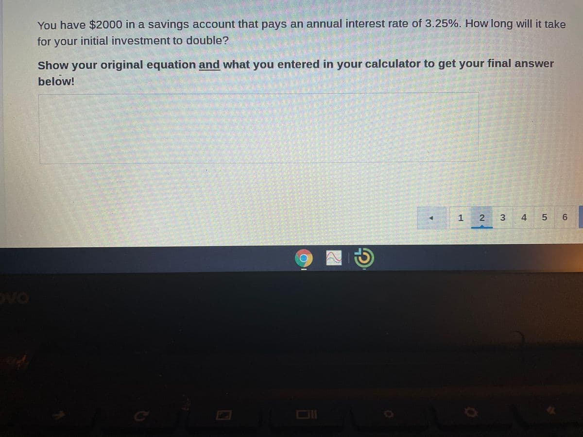 You have $2000 in a savings account that pays an annual interest rate of 3.25%. How long will it take
for your initial investment to double?
Show your original equation and what you entered in your calculator to get your final answer
below!
1 2
3
4
5 6
.
oVo
