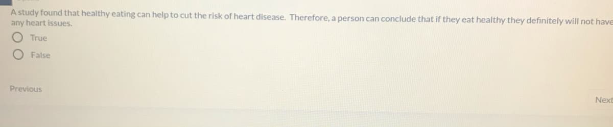 A study found that healthy eating can help to cut the risk of heart disease. Therefore, a person can conclude that if they eat healthy they definitely will not have
any heart issues.
O True
O False
Previous
Next
