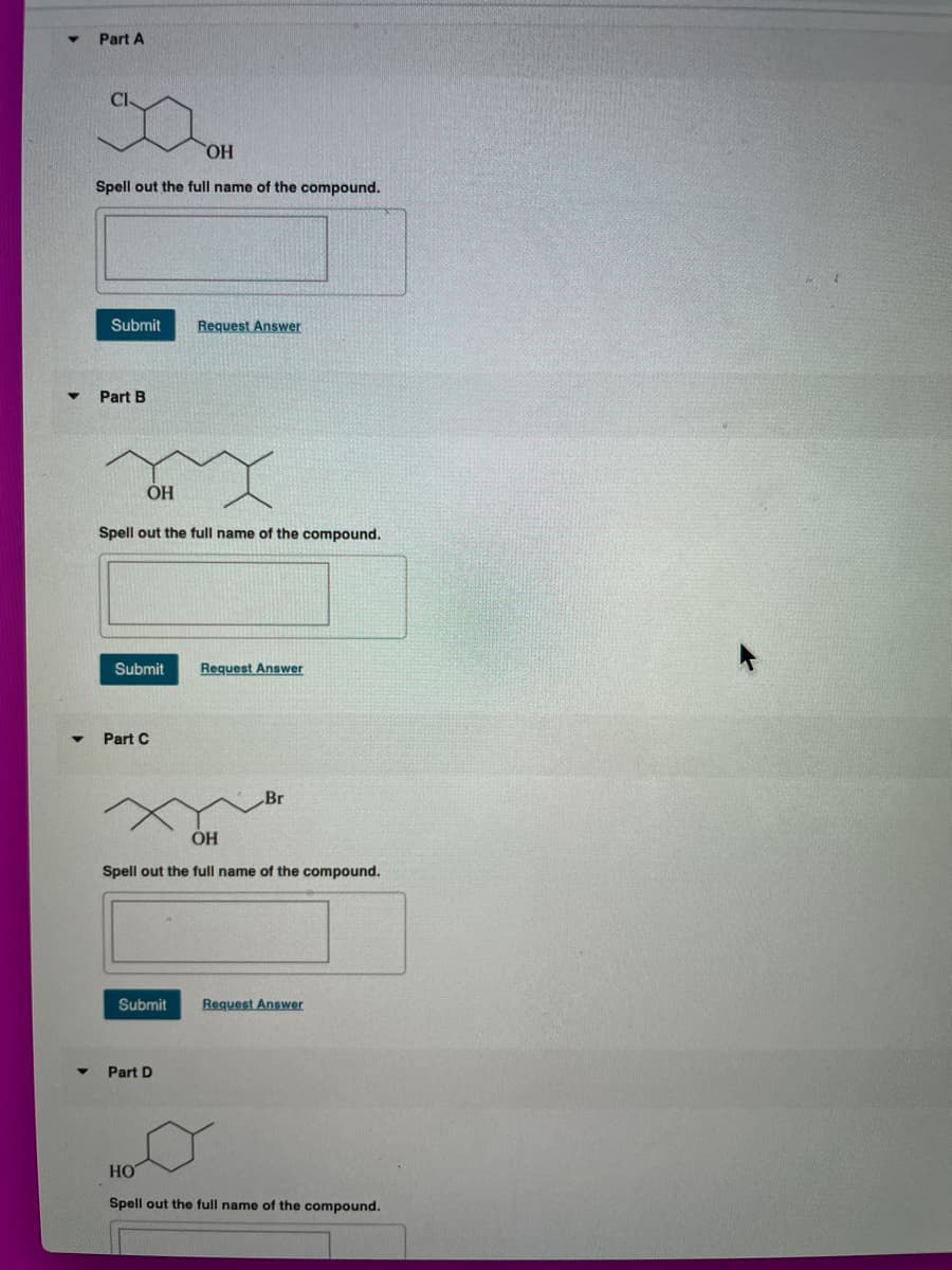 Part A
Cl
HO
Spell out the full name of the compound.
Submit
Request Answer
Part B
OH
Spell out the full name of the compound.
Submit
Request Answer
Part C
Br
ÓH
Spell out the full name of the compound.
Submit
Request Answer
Part D
HO
Spell out the full name of the compound.
