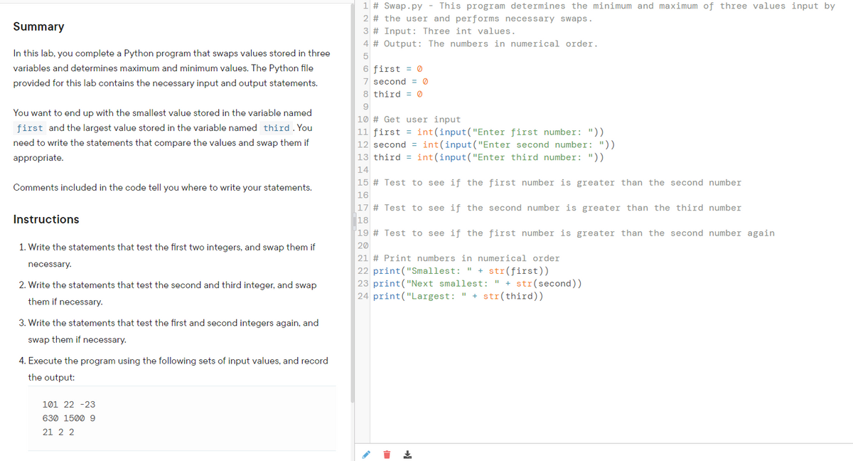 ### Summary

In this lab, you complete a Python program that swaps values stored in three variables and determines maximum and minimum values. The Python file provided for this lab contains the necessary input and output statements.

You want to end up with the smallest value stored in the variable named `first` and the largest value stored in the variable named `third`. You need to write the statements that compare the values and swap them if appropriate.

Comments included in the code tell you where to write your statements.

### Instructions

1. Write the statements that test the first two integers, and swap them if necessary.
2. Write the statements that test the second and third integer, and swap them if necessary.
3. Write the statements that test the first and second integers again, and swap them if necessary.
4. Execute the program using the following sets of input values, and record the output:
    - 101 22 -23
    - 630 1500 9
    - 21 2 2

---

### Code Explanation

**Python Code:**

```python
# Swap.py - This program determines the minimum and maximum of three values input by the user and performs necessary swaps.
# Input: Three int values.
# Output: The numbers in numerical order.

first = 0
second = 0
third = 0

# Get user input
first = int(input("Enter first number: "))
second = int(input("Enter second number: "))
third = int(input("Enter third number: "))

# Test to see if the first number is greater than the second number

# Test to see if the second number is greater than the third number

# Test to see if the first number is greater than the second number again

# Print numbers in numerical order
print("Smallest: " + str(first))
print("Next smallest: " + str(second))
print("Largest: " + str(third))
```

1. **Initialization:**
   ```python
   first = 0
   second = 0
   third = 0
   ```
   Initializes three variables that will hold the values input by the user.

2. **User Input:**
   ```python
   first = int(input("Enter first number: "))
   second = int(input("Enter second number: "))
   third = int(input("Enter third number: "))
   ```
   Prompts the user to input three integers.

3. **Comparison and Swapping