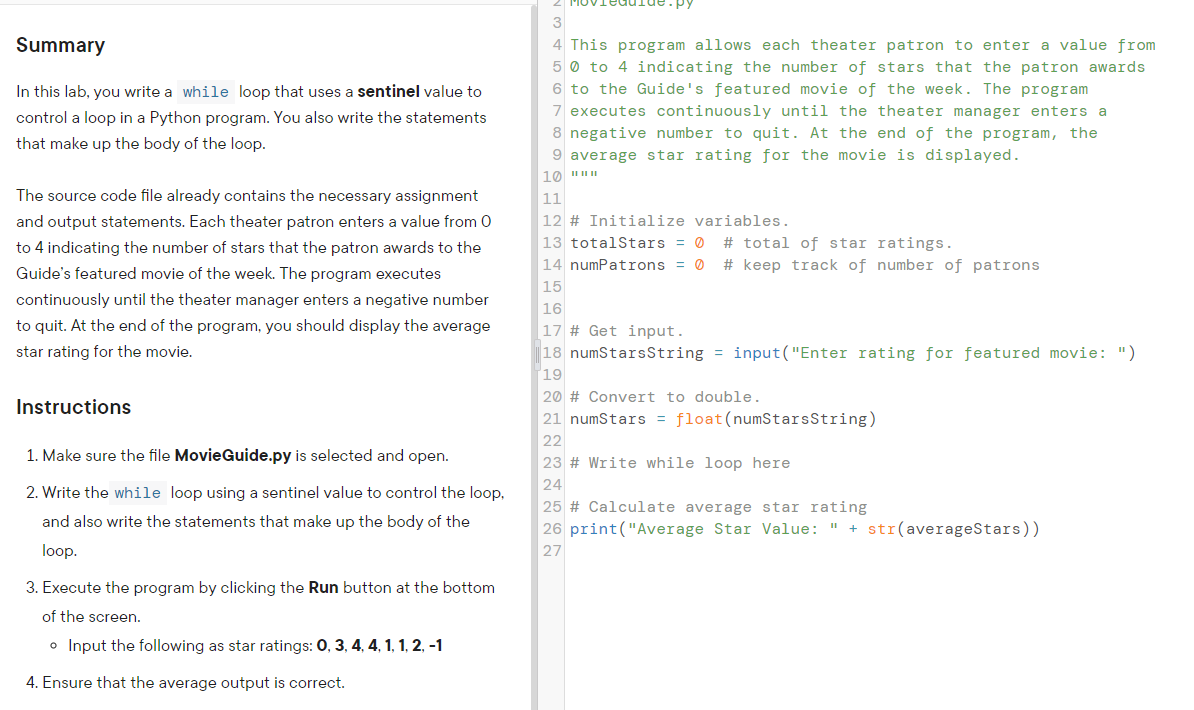 2 PMOV
3
Summary
4 This program allows each theater patron to enter a value from
5 0 to 4 indicating the number of stars that the patron awards
In this lab, you write a while loop that uses a sentinel value to
6 to the Guide's featured movie of the week. The program
control a loop in a Python program. You also write the statements
7 executes continuously until the theater manager enters a
8 negative number to quit. At the end of the program, the
that make up the body of the loop.
9 average star rating for the movie is displayed.
The source code file already contains the necessary assignment
11
and output statements. Each theater patron enters a value from 0
12 # Initialize variables.
13 totalStars = 0
# total of star ratings.
# keep track of number of patrons
to 4 indicating the number of stars that the patron awards to the
14 numPatrons = 0
Guide's featured movie of the week. The program executes
15
continuously until the theater manager enters a negative number
16
to quit. At the end of the program, you should display the average
17 # Get input.
star rating for the movie.
|18 numStarsString = input("Enter rating for featured movie: ")
19
20 # Convert to double.
Instructions
21 numStars = float(numStarsString)
22
23 # Write whi
1. Make sure the file MovieGuide.py is selected and open.
loop
24
2. Write the while loop using a sentinel value to control the loop,
25 # Calculate average star rating
26 print("Average Star Value: " + str(averageStars))
27
and also write the statements that make up the body of the
loop.
3. Execute the program by clicking the Run button at the bottom
of the screen.
o Input the following as star ratings: 0, 3, 4, 4, 1, 1, 2, -1
4. Ensure that the average output is correct.
